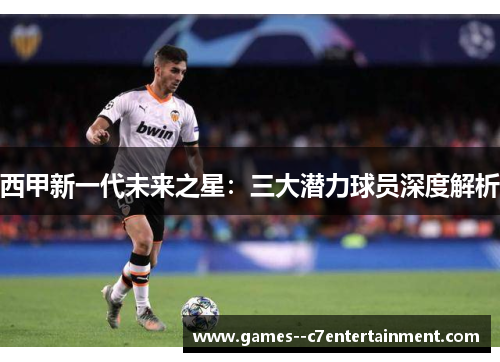 西甲新一代未来之星：三大潜力球员深度解析