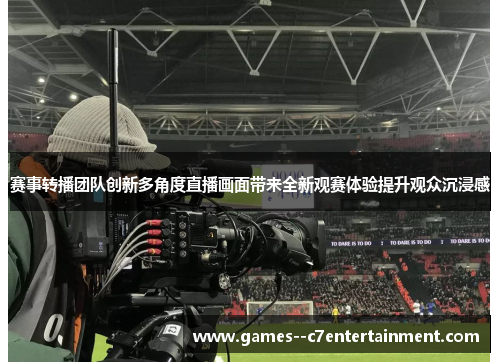 赛事转播团队创新多角度直播画面带来全新观赛体验提升观众沉浸感 赛事转播团队创新多角度直播画面带来全新观赛体验提升观众沉浸感