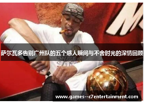 萨尔瓦多告别广州队的五个感人瞬间与不舍时光的深情回顾