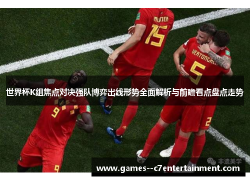 世界杯K组焦点对决强队博弈出线形势全面解析与前瞻看点盘点走势 世界杯K组焦点对决强队博弈出线形势全面解析与前瞻看点盘点走势