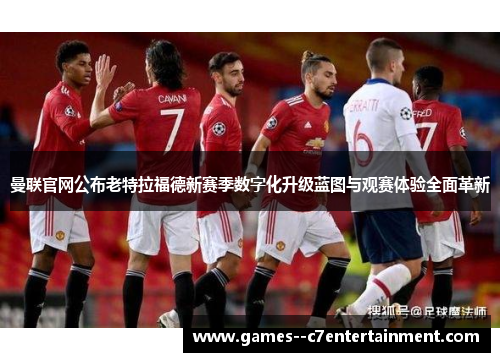 曼联官网公布老特拉福德新赛季数字化升级蓝图与观赛体验全面革新