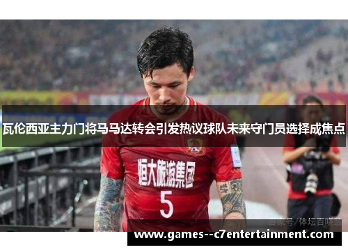 瓦伦西亚主力门将马马达转会引发热议球队未来守门员选择成焦点