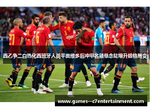 西乙争二白热化西班牙人战平奥维多后冲甲名额悬念陡增升级格局变