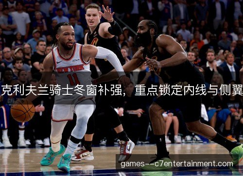 克利夫兰骑士冬窗补强，重点锁定内线与侧翼